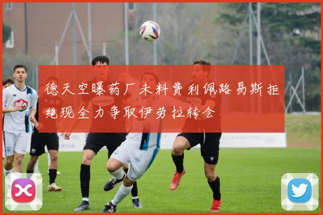 德天空曝药厂未料费利佩路易斯拒绝现全力争取伊劳拉转会