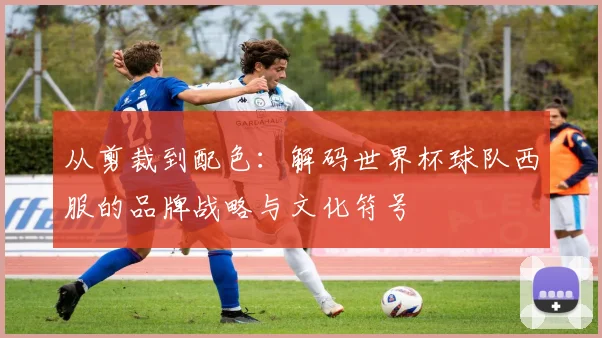 从剪裁到配色：解码世界杯球队西服的品牌战略与文化符号